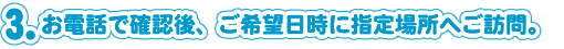 お電話で確認後、ご希望日時に指定場所へご訪問